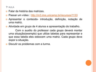 1ª AULA









Falar da história das matrizes.
Passar um vídeo : http://m3.ime.unicamp.br/recursos/1133
Apresentar o conteúdo- introdução, definição, notação de
uma matriz.
Atividade em grupo de 4 alunos e apresentação do trabalho.
Com o auxilio do professor cada grupo deverá montar
uma situação(exemplo) que utilize tabelas para representar e
que essa tabela eles esbocem uma matriz. Cada grupo deve
expor a situação.
Discutir os problemas com a turma.

 