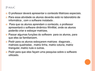 2ª AULA:











O professor deverá apresentar o conteúdo Matrizes especiais.
Para essa atividade os alunos deverão está no laboratório de
informática , com o software instalado .
Para que os alunos aprendam o conteúdo, o professor
apresentará o software dinâmico WinMat, onde os alunos
poderão criar e esboçar matrizes.
Passar algumas funções do software para os alunos, para
que eles se familiarizem.
Pedir para os alunos esboçarem matrizes diagonais ,
matrizes quadradas , matriz linha, matriz coluna, matriz
triangular, matriz nula e outras.
Pedir para que eles façam uma pesquisa sobre o software
utilizado.

 