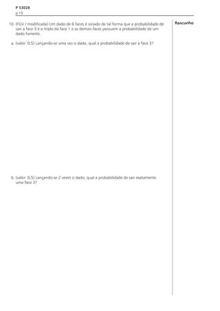 P 53028
p 10

10. (FGV / modificada) Um dado de 6 faces é viciado de tal forma que a probabilidade de
sair a face 3 é o triplo da face 1 e as demais faces possuem a probabilidade de um
dado honesto.
a. (valor: 0,5) Lançando-se uma vez o dado, qual a probabilidade de sair a face 3?

b. (valor: 0,5) Lançando-se 2 vezes o dado, qual a probabilidade de sair exatamente
uma face 3?

Rascunho

 