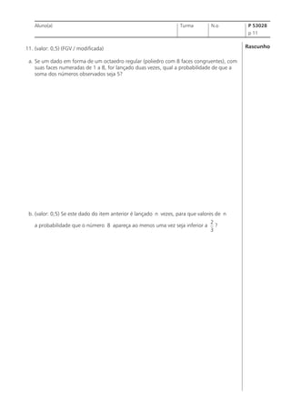 Aluno(a)

Turma

N.o

P 53028
p 11

Rascunho

11. (valor: 0,5) (FGV / modificada)
a. Se um dado em forma de um octaedro regular (poliedro com 8 faces congruentes), com
suas faces numeradas de 1 a 8, for lançado duas vezes, qual a probabilidade de que a
soma dos números observados seja 5?

b. (valor: 0,5) Se este dado do item anterior é lançado n vezes, para que valores de n
a probabilidade que o número 8 apareça ao menos uma vez seja inferior a

2
?
3

 