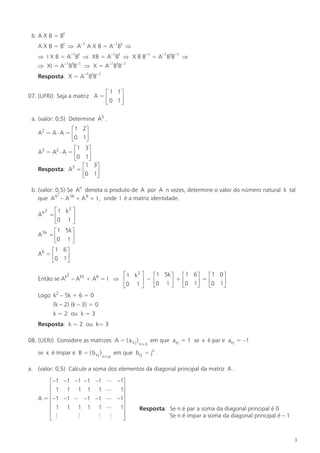 b. A X B = Bt
A X B = Bt Þ A–1 A X B = A–1Bt Þ
Þ I X B = A–1Bt Þ XB = A–1Bt Þ X B B–1 = A–1BtB–1 Þ
Þ XI = A–1BtB–1 Þ X = A–1BtB–1
Resposta: X = A–1BtB–1
é 1 1ù
07. (UFRJ) Seja a matriz A = ê
ú
ë 0 1û
a. (valor: 0,5) Determine A3 .
é1
A2 = A × A = ê
ë0
é1
A3 = A2 × A = ê
ë0

2ù
1ú
û
3ù
1ú
û
é 1 3ù
Resposta: A3 = ê
ú
ë0 1û

b. (valor: 0,5) Se An denota o produto de A por A n vezes, determine o valor do número natural k tal
2
que A k - A 5k + A 6 = I , onde I é a matriz identidade.
2
é1 k 2 ù
Ak = ê
ú
ë0 1 û
é 1 5k ù
A 5k = ê
ú
ë0 1 û

é1 6 ù
A6 = ê
ú
ë0 1û
2
é1 k 2 ù
é 1 5k ù
é1 6 ù
é1 0 ù
Então se Ak – Ak5 + A6 = I Þ ê
ú – ê0 1 ú + ê0 1ú = ê0 1ú
ë
û
ë
û
ë
û
ë0 1 û

Logo k2 – 5k + 6 = 0
(k – 2) (k – 3) = 0
k = 2 ou k = 3
Resposta: k = 2 ou k= 3
08. (UERJ) Considere as matrizes A = ( a x j )
se x é ímpar e B = ( b x j )

n´p

n´n

em que ax j = 1 se x é par e ax j = –1

em que bx j = jx .

a. (valor: 0,5) Calcule a soma dos elementos da diagonal principal da matriz A .
é –1 –1 –1 –1 –1
ê 1 1 1 1 1
ê
A = ê –1 –1 – –1 –1
ê 1 1 1 1 1
ê
M
M
ê M
ë

L –1ù
L 1ú
ú
L –1ú
L 1ú
ú
M
ú
û

Resposta: Se n é par a soma da diagonal principal é 0
Se n é ímpar a soma da diagonal principal é – 1

3

 