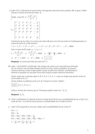 b. (valor: 0,5) O elemento da quarta linha e da segunda coluna da matriz produto AB é igual a 4094 .
Calcule o número de linhas da matriz B .
æ
a qn - a 1
ç Dado: soma PG: S = 1
ç
q -1
è
é11
ê2
ê1
ê3
1
B=ê
ê14
ê
êM
ê1n
ë

21

31

41

51

22

32

42

52

23

33

43

53

24

34

44

54

M

M

M

M

n

2

n

3

4

5n

n

ö
÷
÷
ø

1
L p ù
ú
2
L p ú
L p3 ú
ú
L p4 ú
M M ú
ú
L nú
p û

O elemento da 4.a linha e 2.a coluna da matriz AB será a 4.a linha da matriz A multiplicada pela 2.a
coluna da matriz B, então teremos:
1 × 2 + 1 × 22 + 1 × 23 + 1 × 24 + ... + 1 × 2n = 2 + 22 + 23 + 24 + ... + 2n = 4094
Isto é a soma da PG onde a1 = 2, q = 2
S =

a 1 × qn – a 1
q–1

Þ

2n – 1 = 2047

Þ

2 × 2n – 2
= 4094
2–1
Þ

2n = 2048

Þ

Þ

(

)

2 2n – 1 = 4094

Þ

n = 11

Resposta: O número de linhas da matriz B é 11.
09. (valor: 1,0) (VUNESP / modificada) Dez amigos vão sentar-se em dez poltronas alinhadas
em um cinema, mas três deles desejam sentar-se juntos. Nestas condições, de quantas
maneiras distintas os dez amigos podem ocupar as poltronas referidas, considerando-se
distintas as posições em que pelo menos dois amigos ocupem poltronas diferentes?
Vamos supor que as pessoas sejam A, B, C, D, E, F, G, H, I, J e que os amigos que querem sentar-se
juntos sejam A, B, e C.
Vamos analisar o problema como se A, B, C fossem um único “objeto”.
A B C , D, E, F, G, H, I, J
Então o número de maneiras que as 10 pessoas podem sentar-se é P8 × P3
Resposta: P8 × P3
10. (FGV / modificada) Um dado de 6 faces é viciado de tal forma que a probabilidade de sair a face 3 é o
triplo da face 1 e as demais faces possuem a probabilidade de um dado honesto.
a. (valor: 0,5) Lançando-se uma vez o dado, qual a probabilidade de sair a face 3?
P(1) = x
P(3) = 3x
P(2) = P(4) = P(5) = P(6) = 1
6
P(1) + P(2) + P(3) + P(4) + P(5) + P(6) = 1
x + 1 + 3x + 1 + 1 + 1 = 1
6
6
6
6

4

 