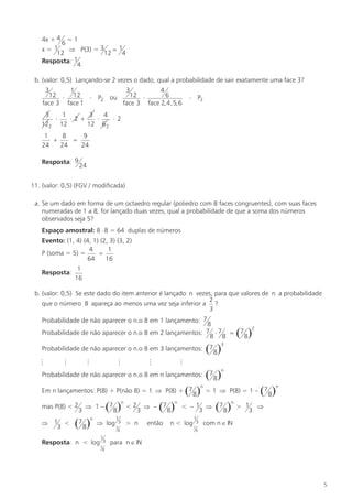 4x + 4 = 1
6
x= 1
Þ P(3) = 3 = 1
12
12
4
Resposta: 1
4
b. (valor: 0,5) Lançando-se 2 vezes o dado, qual a probabilidade de sair exatamente uma face 3?
3
1
12 × 12 ×
face 3 face 1

3
4
12 ×
6
face 3 face 2, 4 , 5, 6

ou

P2

×

P2

3
1
3
4
×
×2 +
×
×2
122 12
12 6 2
1
8
9
+
=
24
24
24
Resposta: 9

24

11. (valor: 0,5) (FGV / modificada)
a. Se um dado em forma de um octaedro regular (poliedro com 8 faces congruentes), com suas faces
numeradas de 1 a 8, for lançado duas vezes, qual a probabilidade de que a soma dos números
observados seja 5?
Espaço amostral: 8 × 8 = 64 duplas de números
Evento: (1, 4) (4, 1) (2, 3) (3, 2)
4
1
P (soma = 5) =
=
64
16
Resposta:

1
16

b. (valor: 0,5) Se este dado do item anterior é lançado n vezes, para que valores de n a probabilidade
2
que o número 8 apareça ao menos uma vez seja inferior a ?
3
Probabilidade de não aparecer o n.o 8 em 1 lançamento: 7

8
7 ×7 =
Probabilidade de não aparecer o n.o 8 em 2 lançamentos:
8 8
Probabilidade de não aparecer o n.o 8 em 3 lançamentos:
M

M

M

M

M

M

Probabilidade de não aparecer o n.o 8 em n lançamentos:

( 8)

n

Em n lançamentos: P(8) + P(não 8) = 1 Þ P(8) + 7
mas P(8) < 2
Þ 1 <
3

3

( 8)

n

Þ 1– 7

(78)

n

Þ log

Resposta: n < log

1
3
7

1
3
7

<2

3

> n

8

( 8)

Þ – 7
então

n

1
3
7

2

(78)

3

(78)

n

( 8)

= 1 Þ P(8) = 1 – 7

< –1 Þ
3

n < log

(78)

(78)

n

n

> 1 Þ
3

com n Î IN

8

para n Î IN

8

5

 
