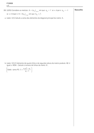 P 53028
p8

08. (UERJ) Considere as matrizes A = ( a x j )
se x é ímpar e B = ( b x j )

n´p

n´n

em que ax j = 1 se x é par e ax j = –1

em que bx j = jx .

a. (valor: 0,5) Calcule a soma dos elementos da diagonal principal da matriz A .

b. (valor: 0,5) O elemento da quarta linha e da segunda coluna da matriz produto AB é
igual a 4094 . Calcule o número de linhas da matriz B .
n
æ
ç Dado: soma PG: S = a 1 q - a 1
ç
q -1
è

ö
÷
÷
ø

Rascunho

 