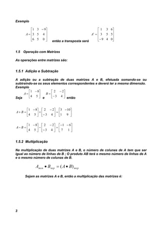 3
Exemplo









 

056
453
931
A
então a transposta será












049
553
631
t
A
1.5 Operação com Matrizes
As operações entre matrizes são:
1.5.1 Adição e Subtração
A adição ou a subtração de duas matrizes A e B, efetuada somando-se ou
subtraindo-se os seus elementos correspondentes e deverá ter a mesma dimensão.
Exemplo
Seja





 

54
81
A
e









43
22
B
então





 













 






 













 

17
61
43
22
54
81
91
103
43
22
54
81
BA
BA
1.5.2 Multiplicação
Na multiplicação de duas matrizes A e B, o número de colunas de A tem que ser
igual ao número de linhas de B ; O produto AB terá o mesmo número de linhas de A
e o mesmo número de colunas de B.
mxpnxpmxn BABA )( 
Sejam as matrizes A e B, então a multiplicação das matrizes é:
 