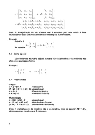 4




































323322321231313321321131
322322221221312321221121
321322121211311321121111
233231
2221
1211
33333231
232221
131211
babababababa
babababababa
babababababa
BA
bb
bb
bb
Be
aaa
aaa
aaa
A
xx
Obs.: A multiplicação de um número real K qualquer por uma matriz é feita
multiplicando cada um dos elementos da matriz pelo número real K.
Exemplo
Seja K = 3
Se a matriz















1512
06
54
02
AkA
1.6 Matriz Oposta
Denominamos de matriz oposta a matriz cujos elementos são simétricos dos
elementos correspondentes.
Exemplo:















91
72
91
72
AA
1.7 Propriedades
Adição
A + B = B + A (Comutativa)
(A + B) + C = A + (B + C) (Associativa)
A + 0 = A (Elemento Neutro)
A + (-A) = 0 (Elemento Oposto)
Multiplicação
A . (BC) = (AB) . C (Associativa)
A . (B + C) = AB + AC (Distributiva à Direita)
(B + C) . A = BA + CA (Distributiva à Esquerda)
Obs.: A multiplicação de matrizes não é comutativa, mas se ocorrer AB = BA,
dizemos que as matrizes A e B comutam.
 
