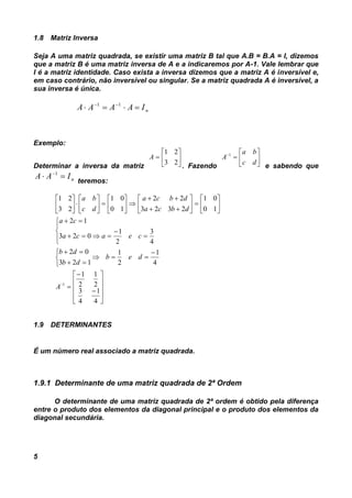 5
1.8 Matriz Inversa
Seja A uma matriz quadrada, se existir uma matriz B tal que A.B = B.A = I, dizemos
que a matriz B é uma matriz inversa de A e a indicaremos por A-1. Vale lembrar que
I é a matriz identidade. Caso exista a inversa dizemos que a matriz A é inversível e,
em caso contrário, não inversível ou singular. Se a matriz quadrada A é inversível, a
sua inversa é única.
nIAAAA   11
Exemplo:
Determinar a inversa da matriz







23
21
A
. Fazendo







dc
ba
A 1
e sabendo que
nIAA  1
teremos:





























































4
1
4
3
2
1
2
1
4
1
2
1
123
02
4
3
2
1
023
12
10
01
2323
22
10
01
23
21
1
A
deb
db
db
ceaca
ca
dbca
dbca
dc
ba
1.9 DETERMINANTES
É um número real associado a matriz quadrada.
1.9.1 Determinante de uma matriz quadrada de 2ª Ordem
O determinante de uma matriz quadrada de 2ª ordem é obtido pela diferença
entre o produto dos elementos da diagonal principal e o produto dos elementos da
diagonal secundária.
 