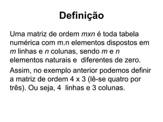 Definição
Uma matriz de ordem mxn é toda tabela
numérica com m.n elementos dispostos em
m linhas e n colunas, sendo m e n
elementos naturais e diferentes de zero.
Assim, no exemplo anterior podemos definir
a matriz de ordem 4 x 3 (lê-se quatro por
três). Ou seja, 4 linhas e 3 colunas.
 