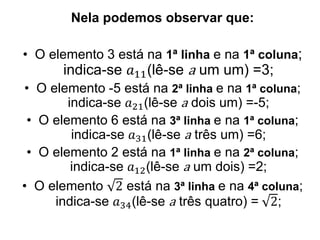 Nela podemos observar que:
• O elemento 3 está na 1ª linha e na 1ª coluna;
indica-se 𝑎11(lê-se a um um) =3;
• O elemento -5 está na 2ª linha e na 1ª coluna;
indica-se 𝑎21(lê-se a dois um) =-5;
• O elemento 6 está na 3ª linha e na 1ª coluna;
indica-se 𝑎31(lê-se a três um) =6;
• O elemento 2 está na 1ª linha e na 2ª coluna;
indica-se 𝑎12(lê-se a um dois) =2;
• O elemento 2 está na 3ª linha e na 4ª coluna;
indica-se 𝑎34(lê-se a três quatro) = 2;
 