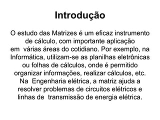 Introdução
O estudo das Matrizes é um eficaz instrumento
de cálculo, com importante aplicação
em várias áreas do cotidiano. Por exemplo, na
Informática, utilizam-se as planilhas eletrônicas
ou folhas de cálculos, onde é permitido
organizar informações, realizar cálculos, etc.
Na Engenharia elétrica, a matriz ajuda a
resolver problemas de circuitos elétricos e
linhas de transmissão de energia elétrica.
 