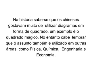 Na história sabe-se que os chineses
gostavam muito de utilizar diagramas em
forma de quadrado, um exemplo é o
quadrado mágico. No entanto cabe lembrar
que o assunto também é utilizado em outras
áreas, como Física, Química, Engenharia e
Economia.
 
