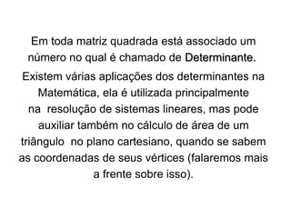 Em toda matriz quadrada está associado um
número no qual é chamado de Determinante.
Existem várias aplicações dos determinantes na
Matemática, ela é utilizada principalmente
na resolução de sistemas lineares, mas pode
auxiliar também no cálculo de área de um
triângulo no plano cartesiano, quando se sabem
as coordenadas de seus vértices (falaremos mais
a frente sobre isso).
 