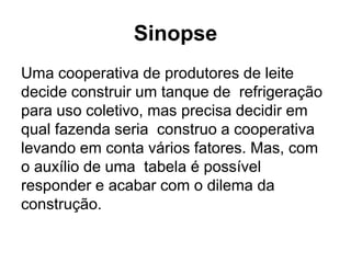 Sinopse
Uma cooperativa de produtores de leite
decide construir um tanque de refrigeração
para uso coletivo, mas precisa decidir em
qual fazenda seria construo a cooperativa
levando em conta vários fatores. Mas, com
o auxílio de uma tabela é possível
responder e acabar com o dilema da
construção.
 