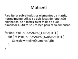 Matrizes 
Para iterar sobre todos os elementos da matriz, 
normalmente utiliza-se dois laços de repetição 
aninhados. Se a matriz tiver mais de duas 
dimensões, utiliza-se um laço para cada dimensão 
for (int i = 0; i < TAMANHO_LINHA; i++) { 
for (int j= 0; j < TAMANHO_COLUNA; j++) { 
Console.writeline(numeros[i,j]); 
} 
} 
 