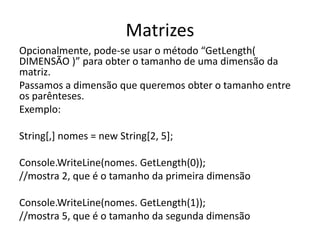 Matrizes 
Opcionalmente, pode-se usar o método “GetLength( 
DIMENSÃO )” para obter o tamanho de uma dimensão da 
matriz. 
Passamos a dimensão que queremos obter o tamanho entre 
os parênteses. 
Exemplo: 
String[,] nomes = new String[2, 5]; 
Console.WriteLine(nomes. GetLength(0)); 
//mostra 2, que é o tamanho da primeira dimensão 
Console.WriteLine(nomes. GetLength(1)); 
//mostra 5, que é o tamanho da segunda dimensão 
 