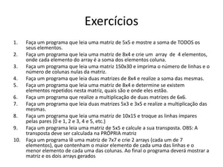 Exercícios 
1. Faça um programa que leia uma matriz de 5x5 e mostre a soma de TODOS os 
seus elementos. 
2. Faça um programa que leia uma matriz de 8x4 e crie um array de 4 elementos, 
onde cada elemento do array é a soma dos elementos coluna. 
3. Faça um programa que leia uma matriz 150x30 e imprima o número de linhas e o 
número de colunas nulas da matriz. 
4. Faça um programa que leia duas matrizes de 8x4 e realize a soma das mesmas. 
5. Faça um programa que leia uma matriz de 8x4 e determine se existem 
elementos repetidos nesta matriz, quais são e onde eles estão. 
6. Faça um programa que realize a multiplicação de duas matrizes de 6x6. 
7. Faça um programa que leia duas matrizes 5x3 e 3x5 e realize a multiplicação das 
mesmas. 
8. Faça um programa que leia uma matriz de 10x15 e troque as linhas ímpares 
pelas pares (0 e 1, 2 e 3, 4 e 5, etc.) 
9. Faça um programa leia uma matriz de 5x5 e calcule a sua transposta. OBS: A 
transposta deve ser calculada na PRÓPRIA matriz 
10. Faça um programa lê uma matriz de 7x7 e crie 2 arrays (cada um de 7 
elementos), que contenham o maior elemento de cada uma das linhas e o 
menor elemento de cada uma das colunas. Ao final o programa deverá mostrar a 
matriz e os dois arrays gerados 
