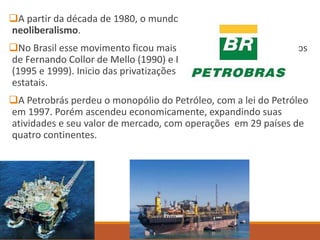 A partir da década de 1980, o mundo foi agitado pelo
neoliberalismo.
No Brasil esse movimento ficou mais evidente durante os governos
de Fernando Collor de Mello (1990) e Fernando Henrique Cardoso
(1995 e 1999). Inicio das privatizações no Brasil de empresas
estatais.
A Petrobrás perdeu o monopólio do Petróleo, com a lei do Petróleo
em 1997. Porém ascendeu economicamente, expandindo suas
atividades e seu valor de mercado, com operações em 29 países de
quatro continentes.
 