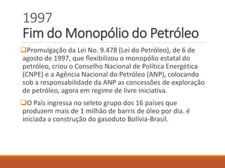 1997
Fim do Monopólio do Petróleo
Promulgação da Lei No. 9.478 (Lei do Petróleo), de 6 de
agosto de 1997, que flexibilizou o monopólio estatal do
petróleo, criou o Conselho Nacional de Política Energética
(CNPE) e a Agência Nacional do Petróleo (ANP), colocando
sob a responsabilidade da ANP as concessões de exploração
de petróleo, agora em regime de livre iniciativa.
O País ingressa no seleto grupo dos 16 países que
produzem mais de 1 milhão de barris de óleo por dia. é
iniciada a construção do gasoduto Bolívia-Brasil.
 