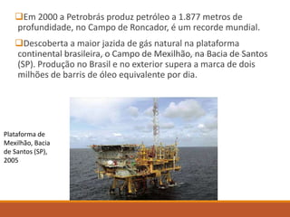 Em 2000 a Petrobrás produz petróleo a 1.877 metros de
profundidade, no Campo de Roncador, é um recorde mundial.
Descoberta a maior jazida de gás natural na plataforma
continental brasileira, o Campo de Mexilhão, na Bacia de Santos
(SP). Produção no Brasil e no exterior supera a marca de dois
milhões de barris de óleo equivalente por dia.
Plataforma de
Mexilhão, Bacia
de Santos (SP),
2005
 