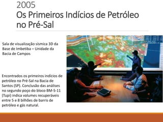 2005
Os Primeiros Indícios de Petróleo
no Pré-Sal
Sala de visualização sísmica 3D da
Base de Imbetiba – Unidade da
Bacia de Campos
Encontrados os primeiros indícios de
petróleo no Pré-Sal na Bacia de
Santos (SP). Conclusão das análises
no segundo poço do bloco BM-S-11
(Tupi) indica volumes recuperáveis
entre 5 e 8 bilhões de barris de
petróleo e gás natural.
 