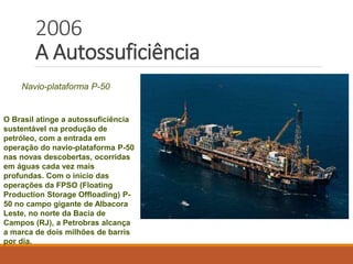 2006
A Autossuficiência
Navio-plataforma P-50
O Brasil atinge a autossuficiência
sustentável na produção de
petróleo, com a entrada em
operação do navio-plataforma P-50
nas novas descobertas, ocorridas
em águas cada vez mais
profundas. Com o início das
operações da FPSO (Floating
Production Storage Offloading) P-
50 no campo gigante de Albacora
Leste, no norte da Bacia de
Campos (RJ), a Petrobras alcança
a marca de dois milhões de barris
por dia.
 
