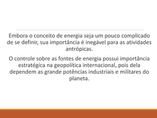 Embora o conceito de energia seja um pouco complicado
de se definir, sua importância é inegável para as atividades
antrópicas.
O controle sobre as fontes de energia possui importância
estratégica na geopolítica internacional, pois dela
dependem as grande potências industriais e militares do
planeta.
 