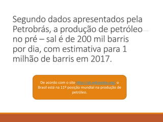 Segundo dados apresentados pela
Petrobrás, a produção de petróleo
no pré – sal é de 200 mil barris
por dia, com estimativa para 1
milhão de barris em 2017.
De acordo com o site http://pt.wikipedia.org/ o
Brasil está na 11º posição mundial na produção de
petróleo.
 