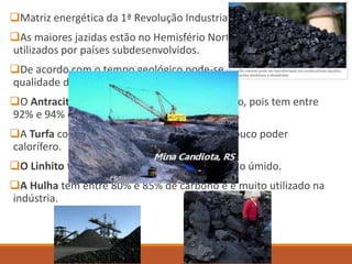 Matriz energética da 1ª Revolução Industrial.
As maiores jazidas estão no Hemisfério Norte. Atualmente é mais
utilizados por países subdesenvolvidos.
De acordo com o tempo geológico pode-se determinar a
qualidade do carvão.
O Antracito é o estágio mais elevado do carvão, pois tem entre
92% e 94% de carbono e umidade inferior a 5%.
A Turfa contém restos vegetais e apresenta pouco poder
calorífero.
O Linhito tem maior qualidade, porém, é muito úmido.
A Hulha tem entre 80% e 85% de carbono e é muito utilizado na
indústria.
 