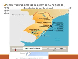 As reservas brasileiras são da ordem de 4,5 milhões de
toneladas, especialmente de Hulha do grupo sub – betuminoso
(90% a 92% de carbono) e do Linhito (65% a 75% de carbono).
Grandes reservas são exploradas no estado de Santa Catarina.
 