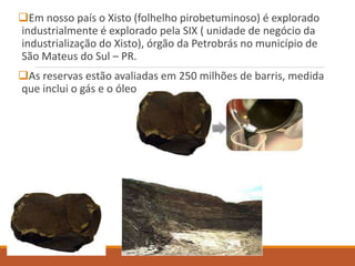 Em nosso país o Xisto (folhelho pirobetuminoso) é explorado
industrialmente é explorado pela SIX ( unidade de negócio da
industrialização do Xisto), órgão da Petrobrás no município de
São Mateus do Sul – PR.
As reservas estão avaliadas em 250 milhões de barris, medida
que inclui o gás e o óleo.
 