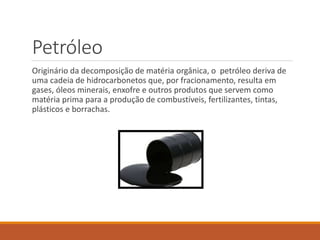 Petróleo
Originário da decomposição de matéria orgânica, o petróleo deriva de
uma cadeia de hidrocarbonetos que, por fracionamento, resulta em
gases, óleos minerais, enxofre e outros produtos que servem como
matéria prima para a produção de combustíveis, fertilizantes, tintas,
plásticos e borrachas.
 
