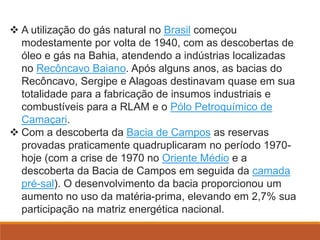  A utilização do gás natural no Brasil começou
modestamente por volta de 1940, com as descobertas de
óleo e gás na Bahia, atendendo a indústrias localizadas
no Recôncavo Baiano. Após alguns anos, as bacias do
Recôncavo, Sergipe e Alagoas destinavam quase em sua
totalidade para a fabricação de insumos industriais e
combustíveis para a RLAM e o Pólo Petroquímico de
Camaçari.
 Com a descoberta da Bacia de Campos as reservas
provadas praticamente quadruplicaram no período 1970-
hoje (com a crise de 1970 no Oriente Médio e a
descoberta da Bacia de Campos em seguida da camada
pré-sal). O desenvolvimento da bacia proporcionou um
aumento no uso da matéria-prima, elevando em 2,7% sua
participação na matriz energética nacional.
 