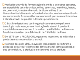 Produzido através da fermentação de amido e de outros açúcares,
em especial da cana-de-açúcar, milho, beterraba, mandioca, batata,
etc., o etanol, também chamado de álcool etílico, é um
biocombustível altamente inflamável e incolor, sendo muito utilizado
em automóveis. Essa substância é renovável, pois sua matéria-prima
é obtida através de plantas cultivadas pelo homem.
O Brasil se destaca no cenário global como sendo o país com
tecnologia mais avançada na fabricação de etanol. A produção
mundial desse combustível é da ordem de 40 bilhões de litros – o
Brasil é responsável pela fabricação de 15 bilhões de litros.
Em 1975 com o PROÁLCOOL, o governo incentivou as indústrias a
produzirem carros movidos a etanol.
No inicio dos anos 2000, inovações tecnológicas permitiram a
produção de carros Flex (movidos tanto a Etanol como gasolina), o
que potencializou a produção e o consumo desse produto.
 