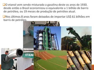 O etanol vem sendo misturado a gasolina deste os anos de 1930.
desde então o Brasil economizou o equivalente a 1 bilhão de barris
de petróleo, ou 19 meses de produção de petróleo atual.
Nos últimos 8 anos foram deixados de importar US$ 61 bilhões em
barris de petróleo.
 