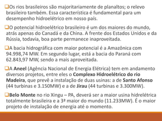 Os rios brasileiros são majoritariamente de planaltos; o relevo
brasileiro também. Essa característica é fundamental para um
desempenho hidroelétrico em nosso país.
O potencial hidroelétrico brasileiro é um dos maiores do mundo,
atrás apenas do Canadá e da China. A frente dos Estados Unidos e da
Rússia, todavia, boa parte permanece inaproveitada.
A bacia hidrográfica com maior potencial é a Amazônica com
94.998,74 MW. Em segundo lugar, está a bacia do Paraná com
62.843,97 MW, sendo a mais aproveitada.
A Aneel (Agência Nacional de Energia Elétrica) tem em andamento
diversos projetos, entre eles o Complexo Hidroelétrico do rio
Madeira, que prevê a instalação de duas usinas: a de Santo Afonso
(44 turbinas e 3.150MW) e a de Jirau (44 turbinas e 3.300MW).
Belo Monte no rio Xingu – PA, deverá ser a maior usina hidrelétrica
totalmente brasileira e a 3ª maior do mundo (11.233MW). É o maior
projeto de instalação de energia até o momento.
 