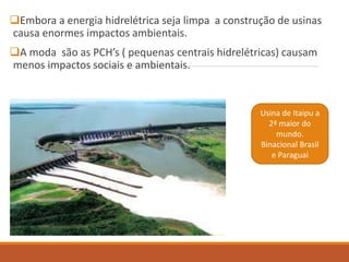 Embora a energia hidrelétrica seja limpa a construção de usinas
causa enormes impactos ambientais.
A moda são as PCH’s ( pequenas centrais hidrelétricas) causam
menos impactos sociais e ambientais.
Usina de Itaipu a
2ª maior do
mundo.
Binacional Brasil
e Paraguai
 