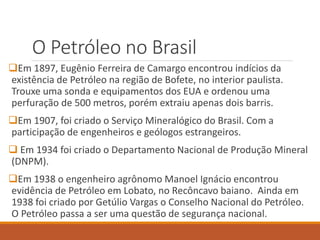 O Petróleo no Brasil
Em 1897, Eugênio Ferreira de Camargo encontrou indícios da
existência de Petróleo na região de Bofete, no interior paulista.
Trouxe uma sonda e equipamentos dos EUA e ordenou uma
perfuração de 500 metros, porém extraiu apenas dois barris.
Em 1907, foi criado o Serviço Mineralógico do Brasil. Com a
participação de engenheiros e geólogos estrangeiros.
 Em 1934 foi criado o Departamento Nacional de Produção Mineral
(DNPM).
Em 1938 o engenheiro agrônomo Manoel Ignácio encontrou
evidência de Petróleo em Lobato, no Recôncavo baiano. Ainda em
1938 foi criado por Getúlio Vargas o Conselho Nacional do Petróleo.
O Petróleo passa a ser uma questão de segurança nacional.
 