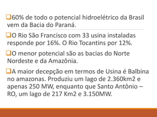 60% de todo o potencial hidroelétrico da Brasil
vem da Bacia do Paraná.
O Rio São Francisco com 33 usina instaladas
responde por 16%. O Rio Tocantins por 12%.
O menor potencial são as bacias do Norte
Nordeste e da Amazônia.
A maior decepção em termos de Usina é Balbina
no amazonas. Produziu um lago de 2.360km2 e
apenas 250 MW, enquanto que Santo Antônio –
RO, um lago de 217 Km2 e 3.150MW.
 