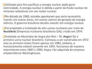 Utilizada para fins pacíficos a energia nuclear pode gerar
eletricidade. A energia nuclear é obtida a partir da fissão nuclear de
minerais radioativos em um reator nuclear.
Na década de 1960, estudos apontaram que seria necessário
investir em outras áreas, em outros setores de geração de energia
elétrica. O governo brasileiro decidiu investir em energia nuclear.
Foi projetado a instalação de oito usinas nucleares por meio da
Nuclebrás (Empresas nucleares brasileiras S/A); criada em 1974.
Instalada no Município de Angra dos Reis – RJ, Angra I foi a
primeira usina nuclear brasileira. Começou a ser construída em 1972
mas os primeiro testes foram apenas em 1982, embora, o
funcionamento estável somente em 1995. funcionou de maneira
intermitente entre 1987 e 1994. Angra I foi adquirida da empresa
estadunidense Westinghouse.
 