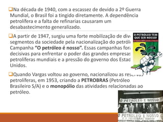 Na década de 1940, com a escassez de devido a 2º Guerra
Mundial, o Brasil foi a tingido diretamente. A dependência
petrolífera e a falta de refinarias causaram um
desabastecimento generalizado.
A partir de 1947, surgiu uma forte mobilização de diversos
segmentos da sociedade pela nacionalização do petróleo: a
Campanha “O petróleo é nosso”. Essas campanhas foram
decisivas para enfrentar o poder das grandes empresas
petrolíferas mundiais e a pressão do governo dos Estados
Unidos.
Quando Vargas voltou ao governo, nacionalizou as reservas
petrolíferas, em 1953, criando a PETROBRAS (Petróleo
Brasileiro S/A) e o monopólio das atividades relacionadas ao
petróleo.
 