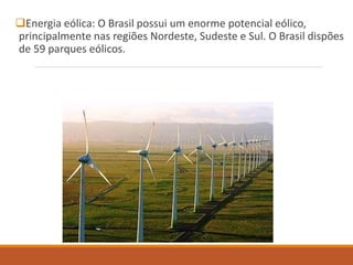Energia eólica: O Brasil possui um enorme potencial eólico,
principalmente nas regiões Nordeste, Sudeste e Sul. O Brasil dispões
de 59 parques eólicos.
 