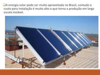 A energia solar pode ser muito aproveitada no Brasil, contudo o
custo para instalação é muito alto o que torna a produção em larga
escala inviável.
 