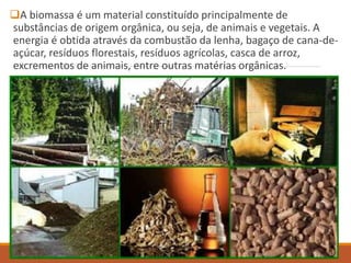 A biomassa é um material constituído principalmente de
substâncias de origem orgânica, ou seja, de animais e vegetais. A
energia é obtida através da combustão da lenha, bagaço de cana-de-
açúcar, resíduos florestais, resíduos agrícolas, casca de arroz,
excrementos de animais, entre outras matérias orgânicas.
 