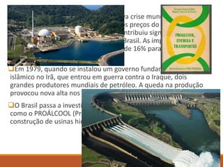  Em 1973, a OPEP provocou uma nova crise mundial de
abastecimento petrolífero, elevando os preços do barril de US$
2,70 para US$ 11,20. Essa elevação contribuiu significativamente
para o aumento da dívida externa do Brasil. As importações
relativas ao petróleo no Brasil passou de 16% para 52% entre 1973
e 1982.
Em 1979, quando se instalou um governo fundamentalista
islâmico no Irã, que entrou em guerra contra o Iraque, dois
grandes produtores mundiais de petróleo. A queda na produção
provocou nova alta nos preços.
O Brasil passa a investir em outras áreas de produção de energia
como o PROÁLCOOL (Programa nacional do álcool, 1974) e a
construção de usinas hidrelétricas e termonucleares.
 