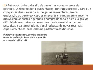 A Petrobrás tinha o desafio de encontrar novas reservas de
petróleo. O governo abriu os chamados “contratos de risco”, para que
companhias brasileiras ou estrangeiras se aventurassem na
exploração do petróleo. Caso as empresas encontrassem o governo
arcava com os custos e garantia a compra de todo o óleo e o gás. As
dificuldades encontradas favoreceram o desenvolvimento das
pesquisas e da tecnologia nacional na busca de novas reservas,
especialmente as localizadas na plataforma continental.
Plataforma elevatória P-1, primeira plataforma
móvel de perfuração da Petrobras construída
nos anos de 1967 e 1968
 