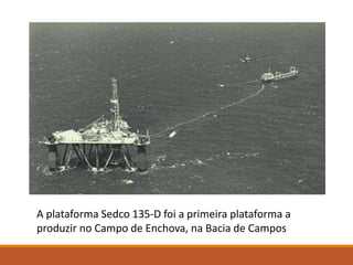 A plataforma Sedco 135-D foi a primeira plataforma a
produzir no Campo de Enchova, na Bacia de Campos
 