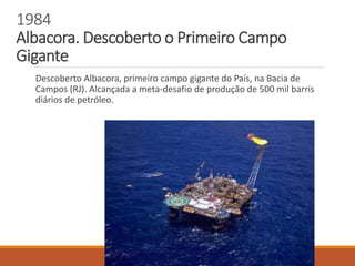 1984
Albacora. Descoberto o Primeiro Campo
Gigante
Descoberto Albacora, primeiro campo gigante do País, na Bacia de
Campos (RJ). Alcançada a meta-desafio de produção de 500 mil barris
diários de petróleo.
 