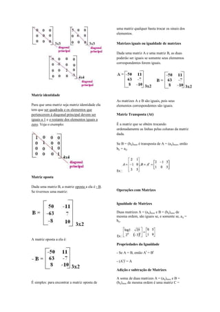 uma matriz qualquer basta trocar os sinais dos
                                                  elementos.

                                                  Matrizes iguais ou igualdade de matrizes

                                                  Dada uma matriz A e uma matriz B, as duas
                                                  poderão ser iguais se somente seus elementos
                                                  correspondentes forem iguais.




Matriz identidade
                                                  As matrizes A e B são iguais, pois seus
Para que uma matriz seja matriz identidade ela    elementos correspondentes são iguais.
tem que ser quadrada e os elementos que
pertencerem à diagonal principal devem ser        Matriz Transposta (At)
iguais a 1 e o restante dos elementos iguais a
zero. Veja o exemplo:                             É a matriz que se obtém trocando
                                                  ordenadamente as linhas pelas colunas da matriz
                                                  dada.

                                                  Se B = (bij)mxn é transposta de A = (aij)mxn, então
                                                  bij = aij.




Matriz oposta

Dada uma matriz B, a matriz oposta a ela é - B.
Se tivermos uma matriz:                           Operações com Matrizes


                                                  Igualdade de Matrizes

                                                  Duas matrizes A = (aij)mxn e B = (bij)mxn de
                                                  mesma ordem, são iguais se, e somente se, aij =
                                                  bij.




A matriz oposta a ela é:
                                                  Propriedades da Igualdade

                                                  - Se A = B, então At = Bt

                                                  - (At)t = A

                                                  Adição e subtração de Matrizes

                                                  A soma de duas matrizes A = (aij)mxn e B =
É simples: para encontrar a matriz oposta de      (bij)mxn de mesma ordem é uma matriz C =
 