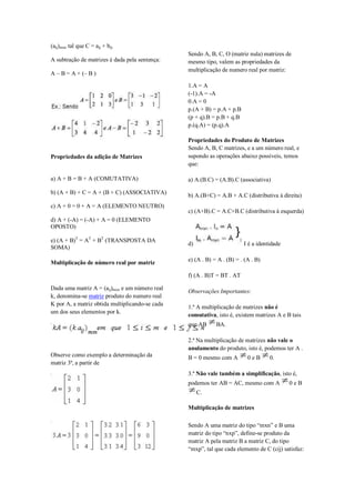 (aij)mxn tal que C = aij + bij.
                                                 Sendo A, B, C, O (matriz nula) matrizes de
A subtração de matrizes é dada pela sentença:    mesmo tipo, valem as propriedades da
                                                 multiplicação de numero real por matriz:
A – B = A + (– B )

                                                 1.A = A
                                                 (-1).A = -A
                                                 0.A = 0
                                                 p.(A + B) = p.A + p.B
                                                 (p + q).B = p.B + q.B
                                                 p.(q.A) = (p.q).A

                                                 Propriedades do Produto de Matrizes
                                                 Sendo A, B, C matrizes, e a um número real, e
Propriedades da adição de Matrizes               supondo as operações abaixo possíveis, temos
                                                 que:

a) A + B = B + A (COMUTATIVA)                    a) A.(B.C) = (A.B).C (associativa)

b) (A + B) + C = A + (B + C) (ASSOCIATIVA)       b) A.(B+C) = A.B + A.C (distributiva à direita)
c) A + 0 = 0 + A = A (ELEMENTO NEUTRO)
                                                 c) (A+B).C = A.C+B.C (distributiva à esquerda)
d) A + (-A) = (-A) + A = 0 (ELEMENTO
OPOSTO)

e) (A + B)T = AT + BT (TRANSPOSTA DA
                                                 d)                      I é a identidade
SOMA)

Multiplicação de número real por matriz          e) (A . B) = A . (B) = . (A . B)

                                                 f) (A . B)T = BT . AT

Dada uma matriz A = (aij)mxn e um número real
                                                 Observações Importantes:
k, denomina-se matriz produto do numero real
K por A, a matriz obtida multiplicando-se cada
                                                 1.ª A multiplicação de matrizes não é
um dos seus elementos por k.
                                                 comutativa, isto é, existem matrizes A e B tais
                                                 que AB      BA.

                                                 2.ª Na multiplicação de matrizes não vale o
                                                 anulamento do produto, isto é, podemos ter A .
Observe como exemplo a determinação da           B = 0 mesmo com A         0eB      0.
matriz 3ª, a partir de
                                                 3.ª Não vale também a simplificação, isto é,
                                                 podemos ter AB = AC, mesmo com A           0eB
                                                      C.

                                                 Multiplicação de matrizes

                                                 Sendo A uma matriz do tipo “mxn” e B uma
                                                 matriz do tipo “nxp”, define-se produto da
                                                 matriz A pela matriz B a matriz C, do tipo
                                                 “mxp”, tal que cada elemento de C (cij) satisfaz:
 