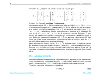 88                                                                                 Invers˜ o de Matrizes e Determinantes
                                                                                         a


                              polinomio p( x ), obtemos um sistema linear AX = B, em que
                                   ˆ
                                                                             n −1
                                                                                     x 1 −2
                                                                                       n
                                                                                                           
                                           a n −1            y1               x1                  ...   x1   1
                                        a n −2           y2              x n −1 x n −2       ...   x2   1 
                                                                             2        2
                                   X =  . , B =  .  e A =  .                                              .
                                                                                                           
                                        .                .               .         .
                                                                                        .                .
                                                                                                         .
                                              .               .                  .      .                .     
                                            a0               yn                 x n −1
                                                                                  n      x n −2
                                                                                           n      ...   xn   1

                              A matriz A e chamada matriz de Vandermonde.
                                           ´
                              Vamos mostrar que AX = B tem somente uma solucao. Pelo Teorema 2.8 na p´ gina
                                                                                     ¸˜                       a
                              82, um sistema de n equacoes e n incognitas AX = B tem solucao unica se, e somente
                                                           ¸˜        ´                       ¸˜ ´
                                                      e                        ¯
                              se, o sistema homogˆ neo associado, AX = 0, tem somente a solucao trivial. X =
                                                                                                   ¸˜
                              [ an−1 · · · a0 ] e solucao do sistema homogˆ neo se, e somente se, o polinomio de
                                                ´       ¸˜                     e                            ˆ
                              grau n − 1, p( x ) = an−1 x n−1 + · · · + a0 , se anula em n pontos distintos. O que
                              implica que o polinomio p( x ) e o polinomio com todos os seus coeﬁcientes iguais a
                                                    ˆ         ´         ˆ
                                                                 e               ¯
                              zero. Portanto, o sistema homogˆ neo A X = 0 tem somente a solucao trivial. Isto
                                                                                                    ¸˜
                              prova que existe, um e somente um, polinomio de grau no m´ ximo igual a n − 1,
                                                                             ˆ                 a
                              que interpola n pontos, com abscissas distintas.
                              Assim a solucao do sistema linear e X = A−1 B. Como a matriz A depende apenas
                                             ¸˜                    ´
                              das abscissas dos pontos, tendo calculado a matriz A−1 podemos determinar rapi-
                                                  ˆ
                              damente os polinomios que interpolam v´ rios conjuntos de pontos, desde que os
                                                                            a
                              pontos de todos os conjuntos tenham as mesmas abscissas dos pontos do conjunto
                              inicial.

                                          ¸˜
                              2.1.5 Aplicacao: Criptograﬁa
                              Vamos transformar uma mensagem em uma matriz da seguinte forma. Vamos que-
                              brar a mensagem em pedacos de tamanho 3 e cada pedaco ser´ convertido em uma
                                                       ¸                               ¸     a
                                                                                                  ´
                              matriz coluna usando a Tabela 2.1 de convers˜ o entre caracteres e numeros.
                                                                          a
                              Considere a seguinte mensagem criptografada

                                                                  1ydobbr,?                                         (2.5)

Matrizes Vetores e Geometria Anal´tica
                                 ı                                                                           Marco 2012
                                                                                                                ¸
 